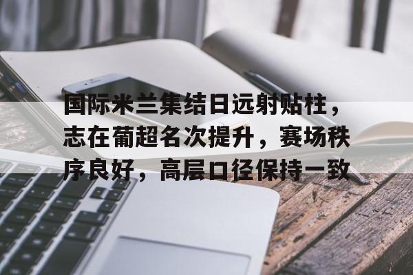 九游网页客户端-包含国际米兰集结日远射贴柱，志在葡超名次提升，赛场秩序良好，高层口径保持一致的词条