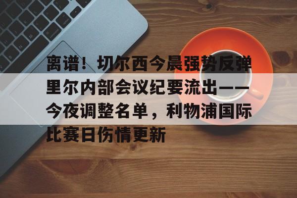 九游网页平台-关于离谱！切尔西今晨强势反弹里尔内部会议纪要流出——今夜调整名单，利物浦国际比赛日伤情更新的信息